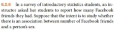 6.2.6 In a survey of introductory statistics students, an in-
structor asked her students to report how many Facebook
friends they had. Suppose that the intent is to study whether
there is an association between number of Facebook friends
and a person's sex.
