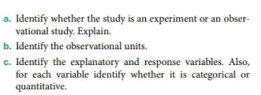 a. Identify whether the study is an experiment or an obser-
vational study. Explain.
b. Identify the observational units.
c. Identify the explanatory and response variables. Also,
for each variable identify whether it is categorical or
quantitative.
