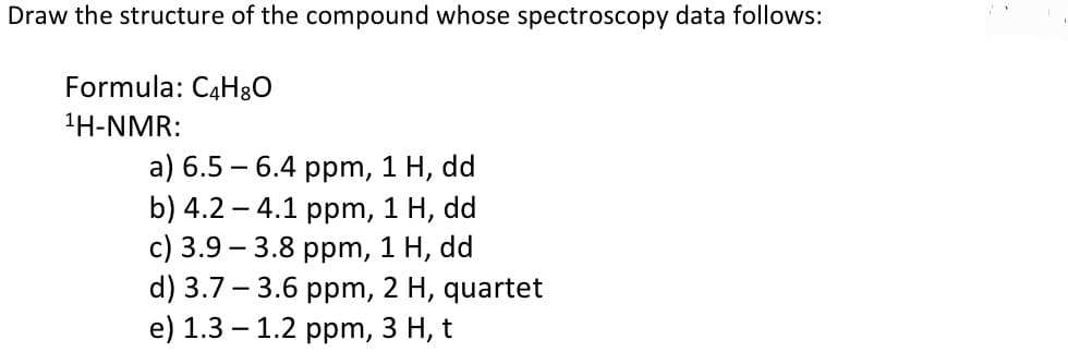 Draw the structure of the compound whose spectroscopy data follows:
Formula: C4H80
1H-NMR:
a) 6.5 – 6.4 ppm, 1 H, dd
b) 4.2 – 4.1 ppm, 1 H, dd
с) 3.9 — 3.8 рpm, 1 H, dd
d) 3.7 - 3.6 ppm, 2 H, quartet
e) 1.3 — 1.2 ррm, 3 Н, t
