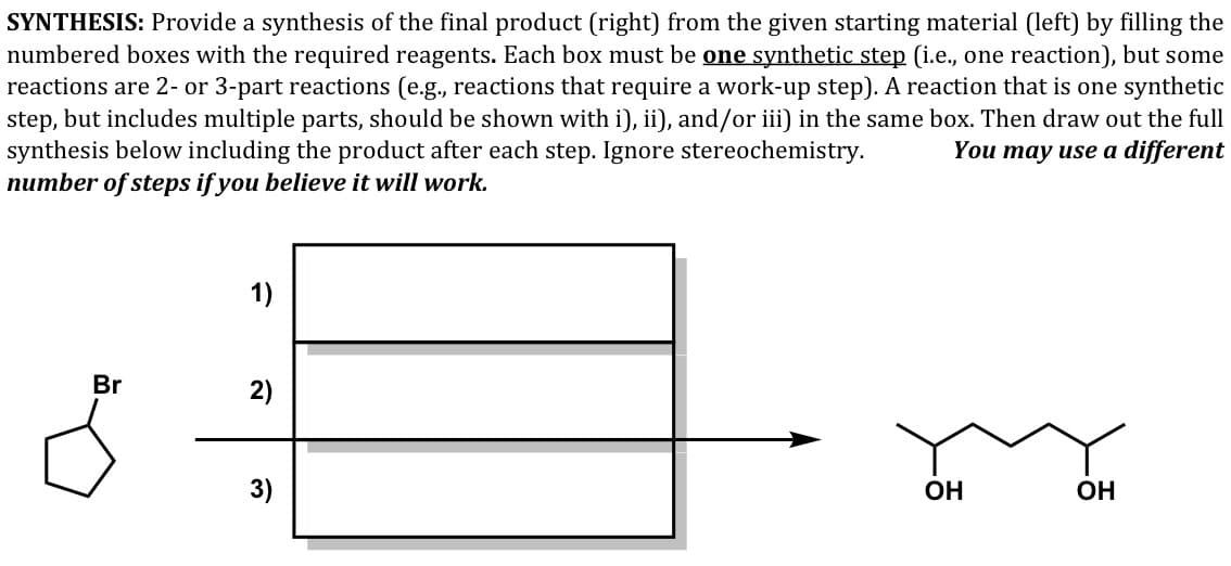 SYNTHESIS: Provide a synthesis of the final product (right) from the given starting material (left) by filling the
numbered boxes with the required reagents. Each box must be one synthetic step (i.e., one reaction), but some
reactions are 2- or 3-part reactions (e.g., reactions that require a work-up step). A reaction that is one synthetic
step, but includes multiple parts, should be shown with i), ii), and/or iii) in the same box. Then draw out the full
synthesis below including the product after each step. Ignore stereochemistry.
number of steps if you believe it will work.
You may use a different
1)
Br
2)
3)
OH
OH
