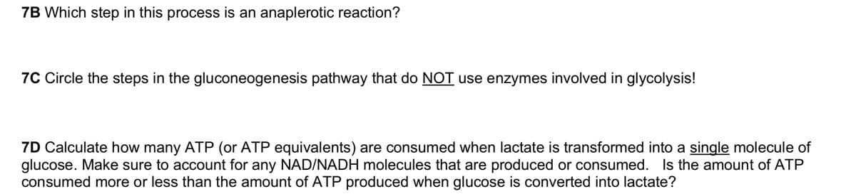 7B Which step in this process is an anaplerotic reaction?
7C Circle the steps in the gluconeogenesis pathway that do NOT use enzymes involved in glycolysis!
7D Calculate how many ATP (or ATP equivalents) are consumed when lactate is transformed into a single molecule of
glucose. Make sure to account for any NAD/NADH molecules that are produced or consumed. Is the amount of ATP
consumed more or less than the amount of ATP produced when glucose is converted into lactate?