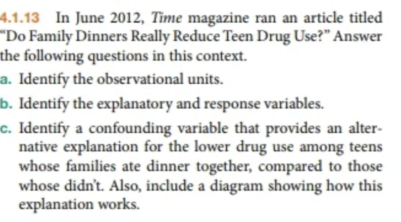 4.1.13 In June 2012, Time magazine ran an article titled
"Do Family Dinners Really Reduce Teen Drug Use?" Answer
the following questions in this context.
a. Identify the observational units.
b. Identify the explanatory and response variables.
c. Identify a confounding variable that provides an alter-
native explanation for the lower drug use among teens
whose families ate dinner together, compared to those
whose didn't. Also, include a diagram showing how this
explanation works.
