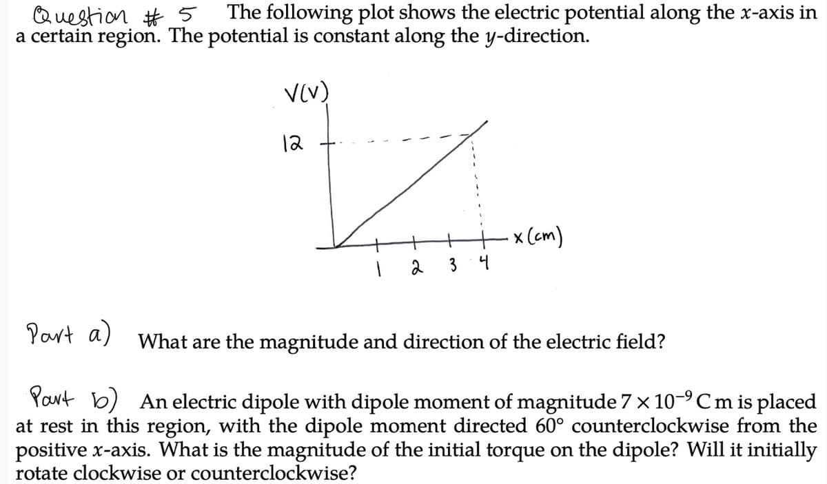 Question #5
a certain region. The potential is constant along the y-direction.
The following plot shows the electric potential along the x-axis in
V(V)
12
x (cm)
2
3
4
Yout a) What are the magnitude and direction of the electric field?
Part b) An electric dipole with dipole moment of magnitude 7 x 10-°Cm is placed
at rest in this region, with the dipole moment directed 60° counterclockwise from the
positive x-axis. What is the magnitude of the initial torque on the dipole? Will it initially
rotate clockwise or counterclockwise?
