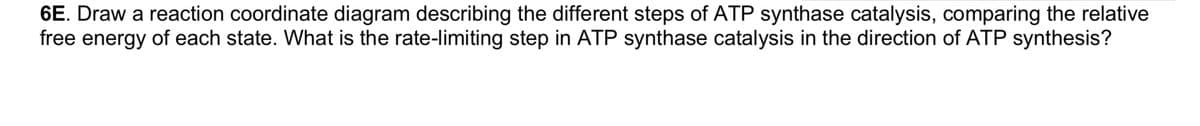 6E. Draw a reaction coordinate diagram describing the different steps of ATP synthase catalysis, comparing the relative
free energy of each state. What is the rate-limiting step in ATP synthase catalysis in the direction of ATP synthesis?