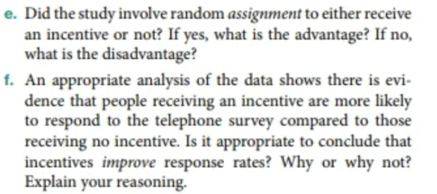 e. Did the study involve random assignment to either receive
an incentive or not? If yes, what is the advantage? If no,
what is the disadvantage?
f. An appropriate analysis of the data shows there is evi-
dence that people receiving an incentive are more likely
to respond to the telephone survey compared to those
receiving no incentive. Is it appropriate to conclude that
incentives improve response rates? Why or why not?
Explain your reasoning.
