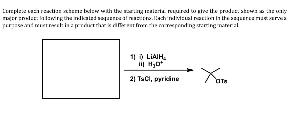 Complete each reaction scheme below with the starting material required to give the product shown as the only
major product following the indicated sequence of reactions. Each individual reaction in the sequence must serve a
purpose and must result in a product that is different from the corresponding starting material.
1) i) LIAIH,
ii) H30*
2) TSCI, pyridine
OTs
