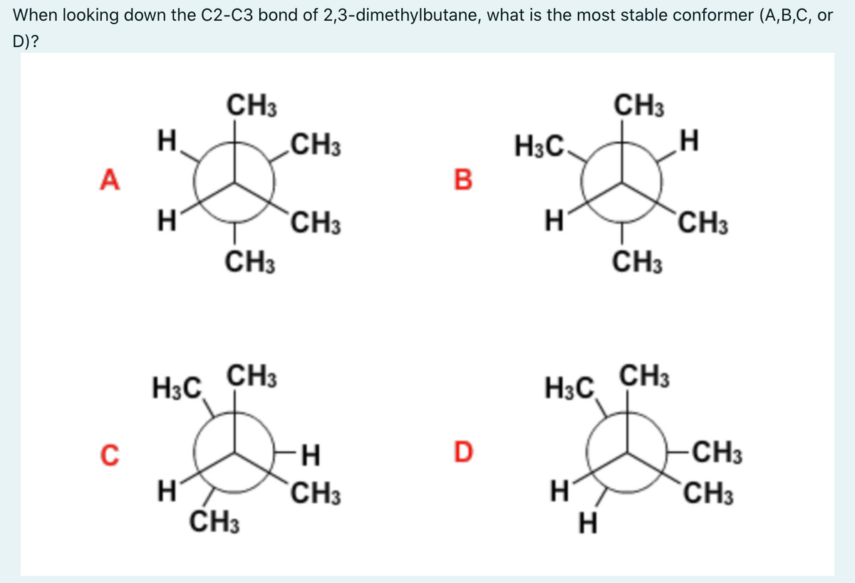 When looking down the C2-C3 bond of 2,3-dimethylbutane, what is the most stable conformer (A,B,C, or
D)?
CH3
CH3
H.
.CH3
H3C
A
CH3
CH3
CH3
CH3
H3C CH3
H3C CH3
CH3
CH3
H
CH3
CH3
H.
B
