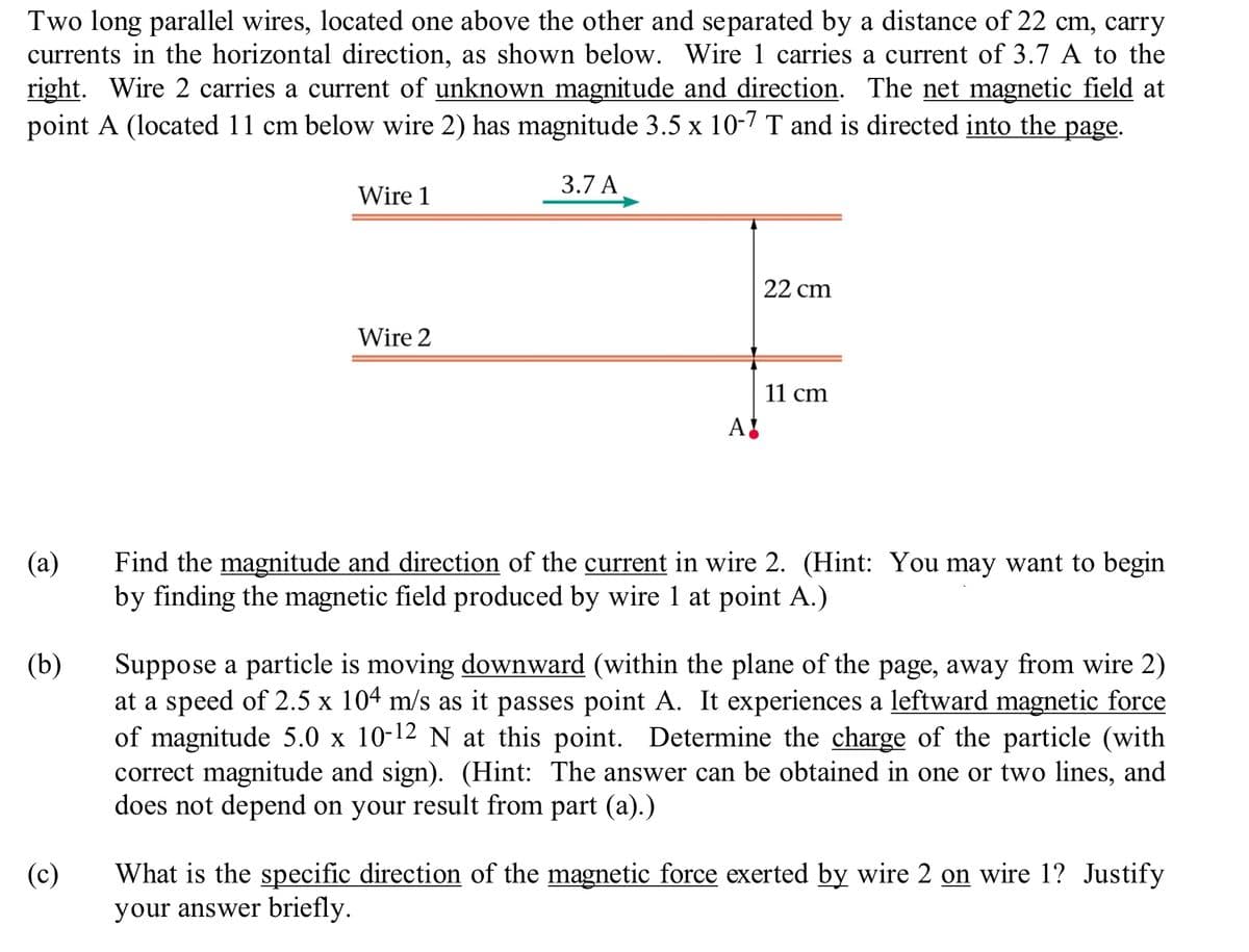 Two long parallel wires, located one above the other and separated by a distance of 22 cm, carry
currents in the horizontal direction, as shown below. Wire 1 carries a current of 3.7 A to the
right. Wire 2 carries a current of unknown magnitude and direction. The net magnetic field at
point A (located 11 cm below wire 2) has magnitude 3.5 x 10-7 T and is directed into the page.
(a)
(b)
(c)
Wire 1
Wire 2
3.7 A
A!
22 cm
11 cm
Find the magnitude and direction of the current in wire 2. (Hint: You may want to begin
by finding the magnetic field produced by wire 1 at point A.)
Suppose a particle is moving downward (within the plane of the page, away from wire 2)
at a speed of 2.5 x 104 m/s as it passes point A. It experiences a leftward magnetic force
of magnitude 5.0 x 10-12 N at this point. Determine the charge of the particle (with
correct magnitude and sign). (Hint: The answer can be obtained in one or two lines, and
does not depend on your result from part (a).)
What is the specific direction of the magnetic force exerted by wire 2 on wire 1? Justify
your answer briefly.