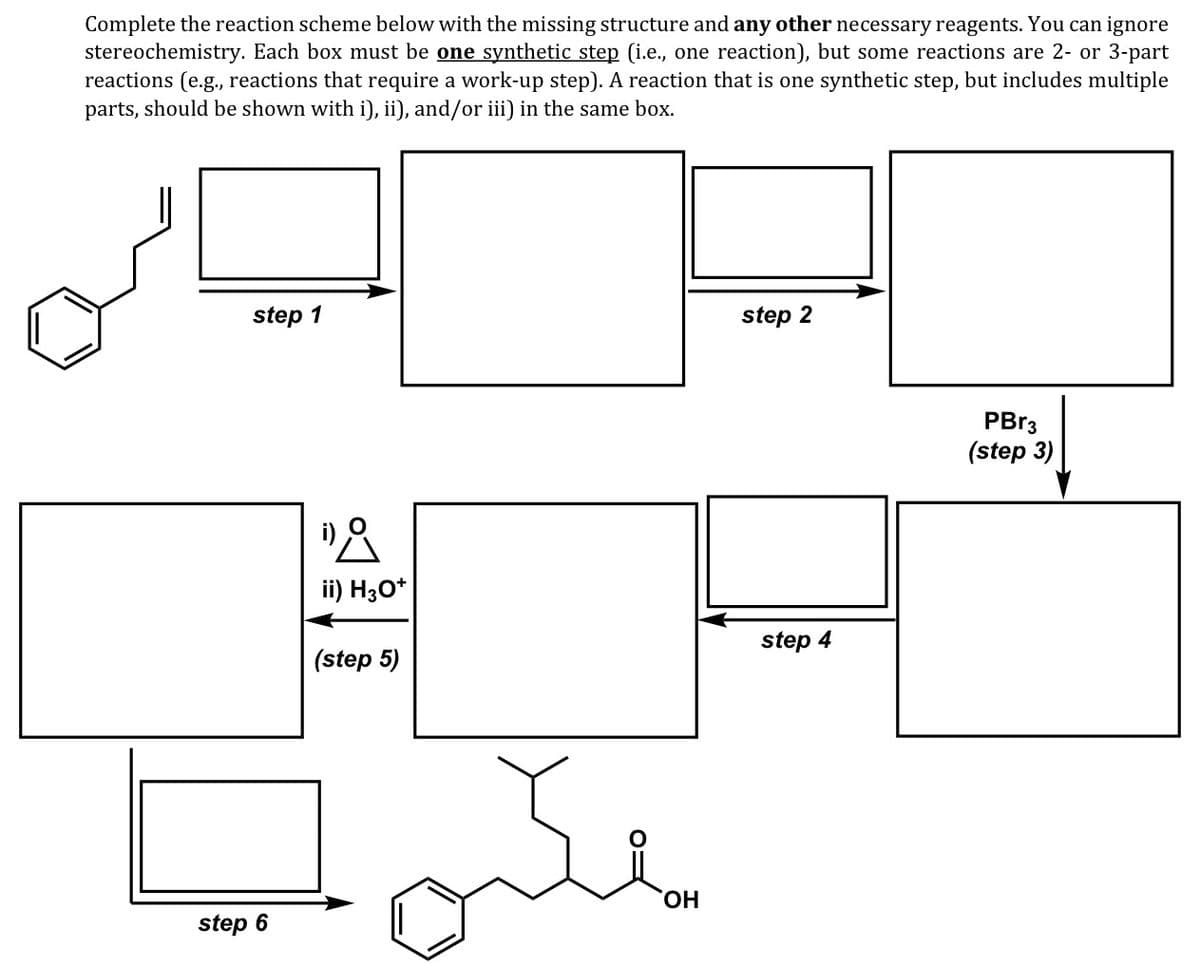 Complete the reaction scheme below with the missing structure and any other necessary reagents. You can ignore
stereochemistry. Each box must be one synthetic step (i.e., one reaction), but some reactions are 2- or 3-part
reactions (e.g., reactions that require a work-up step). A reaction that is one synthetic step, but includes multiple
parts, should be shown with i), ii), and/or iii) in the same box.
step 1
step 2
PBR3
(step 3)
ii) H30*
step 4
(step 5)
HO.
step 6
