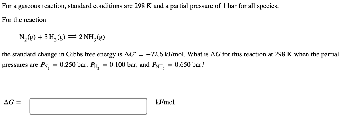 For a gaseous reaction, standard conditions are 298 K and a partial pressure of 1 bar for all species.
For the reaction
N,(g) + 3 H, (g) = 2 NH,(g)
the standard change in Gibbs free energy is AG° = –72.6 kJ/mol. What is AG for this reaction at 298 K when the partial
pressures are PN,
= 0.250 bar, PH, = 0.100 bar, and PNH, = 0.650 bar?
AG =
kJ/mol
