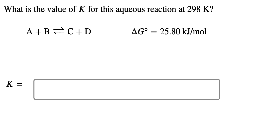 What is the value of K for this aqueous reaction at 298 K?
A + B C + D
AG° =
25.80 kJ/mol
K =
