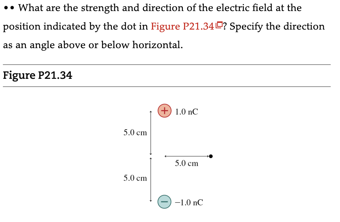 •• What are the strength and direction of the electric field at the
position indicated by the dot in Figure P21.34? Specify the direction
as an angle above or below horizontal.
Figure P21.34
5.0 cm
5.0 cm
(+) 1.0 nC
5.0 cm
-1.0 nC