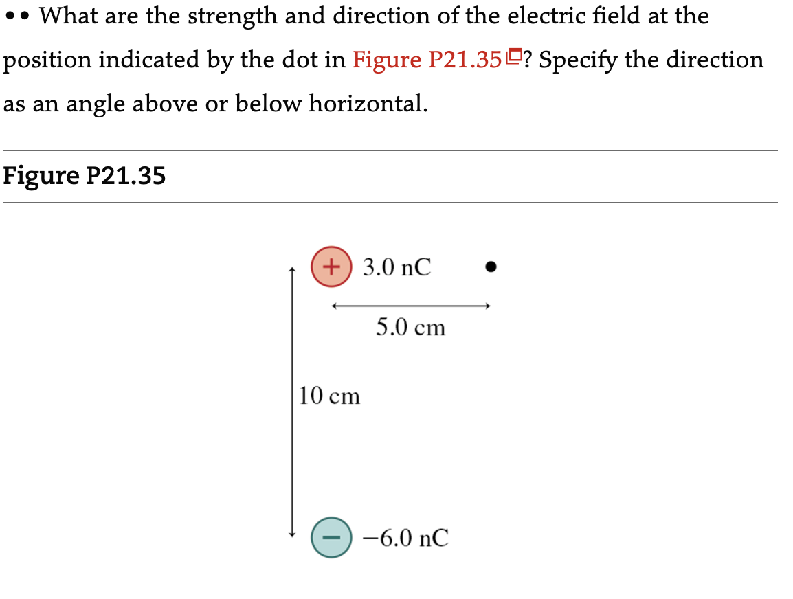 •• What are the strength and direction of the electric field at the
position indicated by the dot in Figure P21.35? Specify the direction
as an angle above or below horizontal.
Figure P21.35
+) 3.0 nC
10 cm
5.0 cm
-6.0 nC