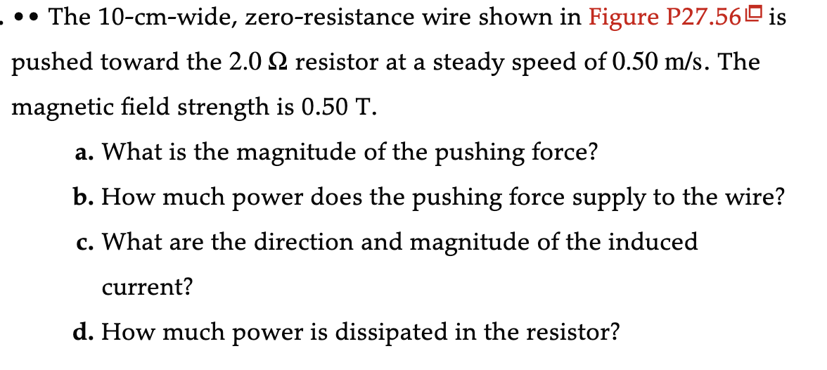 •• The 10-cm-wide, zero-resistance wire shown in Figure P27.56 is
pushed toward the 2.0 № resistor at a steady speed of 0.50 m/s. The
magnetic field strength is 0.50 T.
a. What is the magnitude of the pushing force?
b. How much power does the pushing force supply to the wire?
c. What are the direction and magnitude of the induced
current?
d. How much power is dissipated in the resistor?
