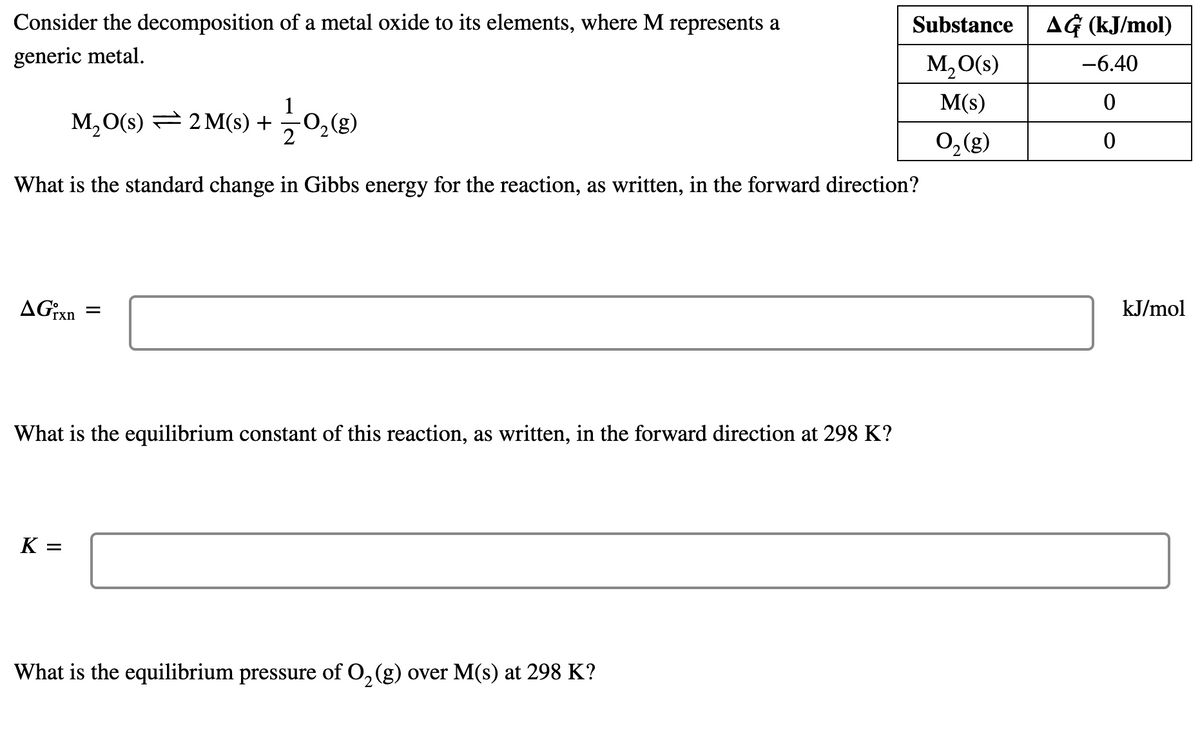 Consider the decomposition of a metal oxide to its elements, where M represents a
Substance
AG (kJ/mol)
generic metal.
M,O(s)
-6.40
M(s)
M,O(S) 큰 2M() + 0g)
2
0,(g)
What is the standard change in Gibbs energy for the reaction, as written, in the forward direction?
AGixn
kJ/mol
What is the equilibrium constant of this reaction, as written, in the forward direction at 298 K?
K =
What is the equilibrium pressure of 0, (g) over M(s) at 298 K?
