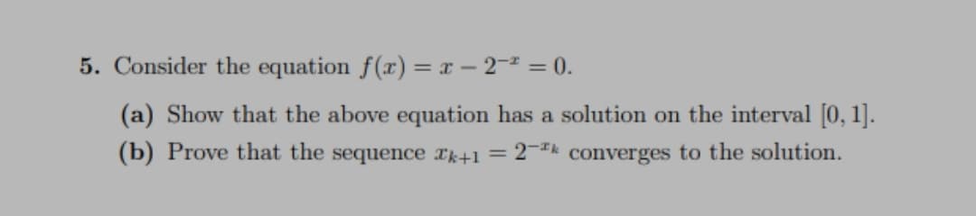 5. Consider the equation f(x) = x – 2- = 0.
(a) Show that the above equation has a solution on the interval [0, 1].
(b) Prove that the sequence rk+1 = 2¬** converges to the solution.
