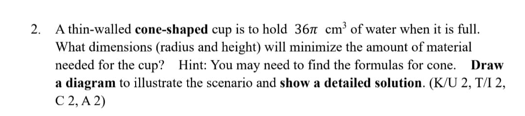 A thin-walled cone-shaped cup is to hold 367 cm³ of water when it is full.
What dimensions (radius and height) will minimize the amount of material
needed for the cup? Hint: You may need to find the formulas for cone.
a diagram to illustrate the scenario and show a detailed solution. (K/U 2, T/I 2,
С 2, А 2)
2.
Draw
