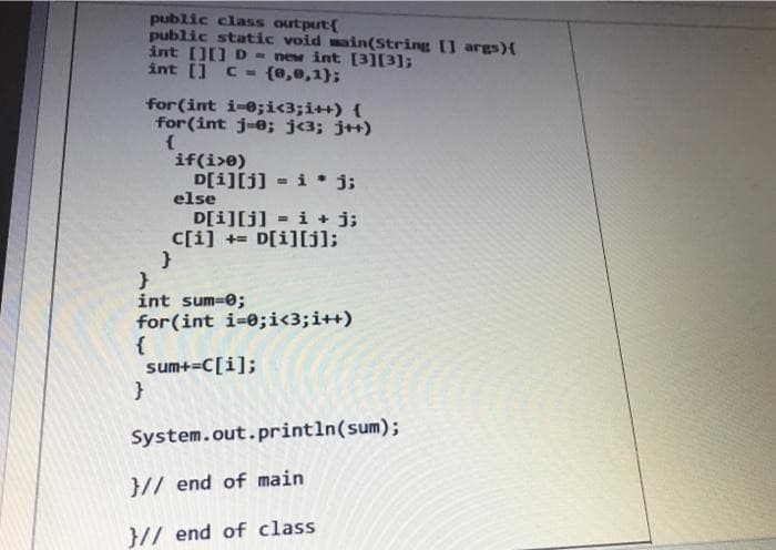 public class output[
public static void main(String [] args) {
int [][] D = new int [3][3];
int [] c = (0,0,1);
for (int i=0;i<3;i++) {
for(int j-0; j<3; j++)
{
if(i>0)
D[i][j] = i j;
else
D[i][j] = i + j;
c[i]+= D[i][j];
}
}
int sum=0;
for(int i=0;i<3; i++)
{
sum+=C[i];
}
System.out.println(sum);
}// end of main
}// end of class
