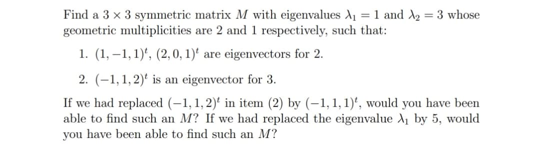 Find a 3 x 3 symmetric matrix M with eigenvalues A1 = 1 and A2 = 3 whose
geometric multiplicities are 2 and 1 respectively, such that:
1. (1, –1,1)*, (2, 0, 1)' are eigenvectors for 2.
2. (–1,1,2)' is an eigenvector for 3.
If we had replaced (-1, 1,2)' in item (2) by (–1, 1, 1)', would you have been
able to find such an M? If we had replaced the eigenvalue A by 5, would
you have been able to find such an M?
