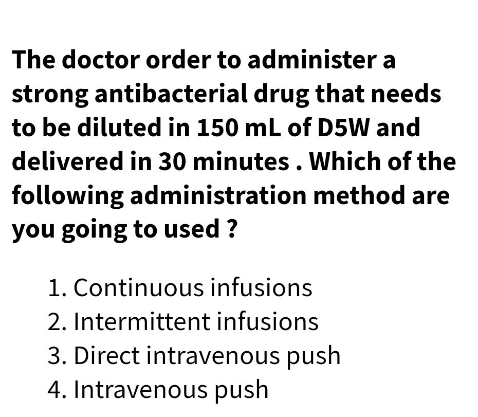 The doctor order to administer a
strong antibacterial drug that needs
to be diluted in 150 mL of D5W and
delivered in 30 minutes. Which of the
following administration method are
you going to used ?
1. Continuous infusions
2. Intermittent infusions
3. Direct intravenous push
4. Intravenous push
