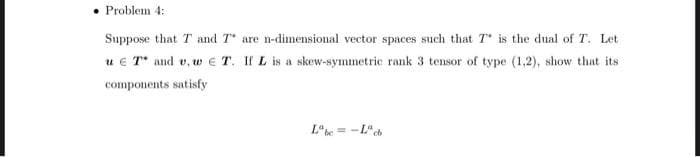 • Problem 4:
Suppose that T and T are n-dimensional vector spaces such that T is the dual of T. Let
u e T* and v, w ET. If L is a skew-symmetric rank 3 tensor of type (1,2), show that its
components satisfy
L*he = -L"cb
