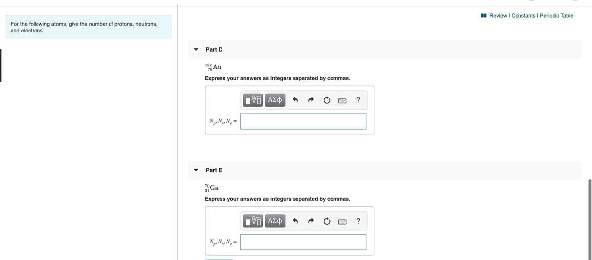 For the following atoms, give the number of protons, neutrons,
and electrons:
I Review I Constants I Periodic Table
Part D
197
79
Express your answers as integers separated by commas.
ΑΣφ
?
N, N, N =
p'
Part E
70
31 Ga
Express your answers as integers separated by commas.
DA
HVα ΑΣφ
?
Np, N3 N =

