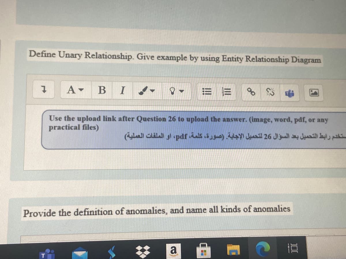 Define Unary Relationship. Give example by using Entity Relationship Diagram
A -
Use the upload link after Question 26 to upload the answer. (image, word, pdf, or any
practical files)
ستخدم رابط التحميل بعد السؤال 26 لتحميل الإجابة. )صورة، كلمة، pdf، او الملفات العملية(
Provide the definition of anomalies, and name all kinds of anomalies
a
