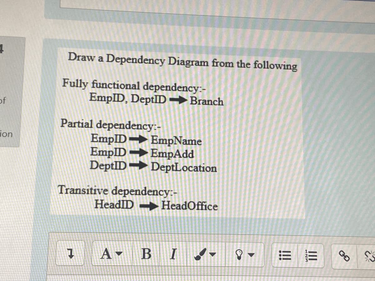 Draw a Dependency Diagram from the following
Fully functional dependency:-
EmpID, DeptID→Branch
of
Partial dependency:-
EmpID EmpName
EmpID →EmpAdd
DeptID→DeptLocation
ion
Transitive dependency:-
HeadlID HeadOffice
A - B
II
!!
