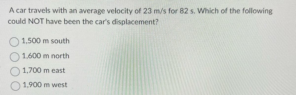 A car travels with an average velocity of 23 m/s for 82 s. Which of the following
could NOT have been the car's displacement?
1,500 m south
1,600 m north
1,700 m east
1,900 m west