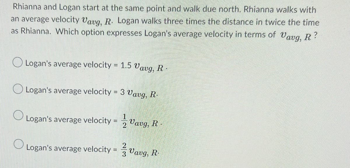 Rhianna and Logan start at the same point and walk due north. Rhianna walks with
an average velocity Vavg, R. Logan walks three times the distance in twice the time
as Rhianna. Which option expresses Logan's average velocity in terms of Vavg, R?
O
Logan's average velocity = 1.5 Vavg, R
Logan's average velocity = 3 Vavg, R-
Logan's average velocity
=
Logan's average velocity =
2
Vavg, R
3 Vavg, R
193