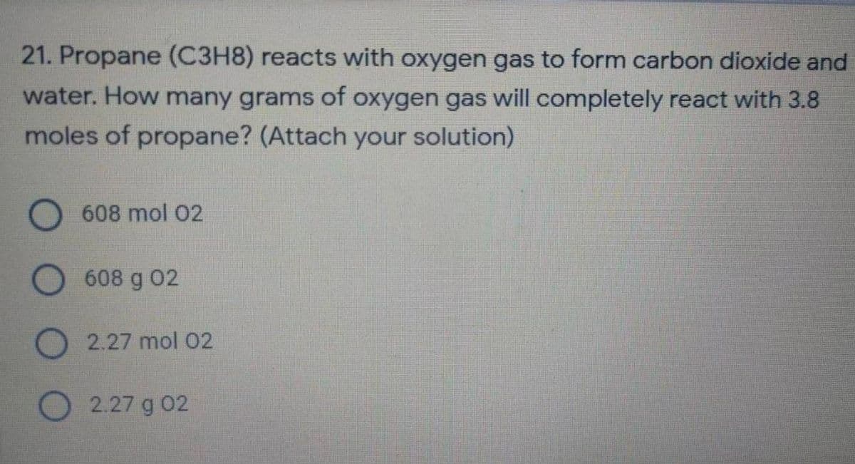 21. Propane (C3H8) reacts with oxygen gas to form carbon dioxide and
water. How many grams of oxygen gas will completely react with 3.8
moles of propane? (Attach your solution)
608 mol 02
608 g 02
2.27 mol 02
2.27 g 02
