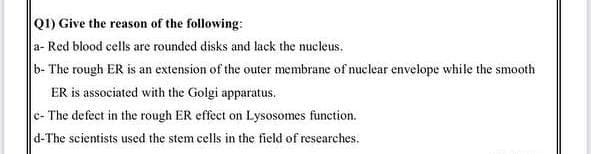 Q1) Give the reason of the following:
a- Red blood cells are rounded disks and lack the nucleus.
b- The rough ER is an extension of the outer membrane of nuclear envelope while the smooth
ER is associated with the Golgi apparatus.
c- The defect in the rough ER effect on Lysosomes function.
d-The scientists used the stem cells in the field of researches.
