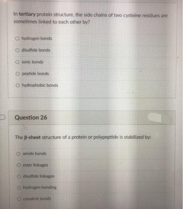 In tertiary protein structure, the side chains of two cysteine residues are
sometimes linked to each other by?
O hydrogen bonds
O disulfide bonds
O ionic bonds
O peptide bonds
O hydrophobic bonds
Question 26
The B-sheet structure of a protein or polypeptide is stabilized by:
O amide bonds
O ester linkages
O disulfide linkages
O hydrogen bonding
O covalent bonds
