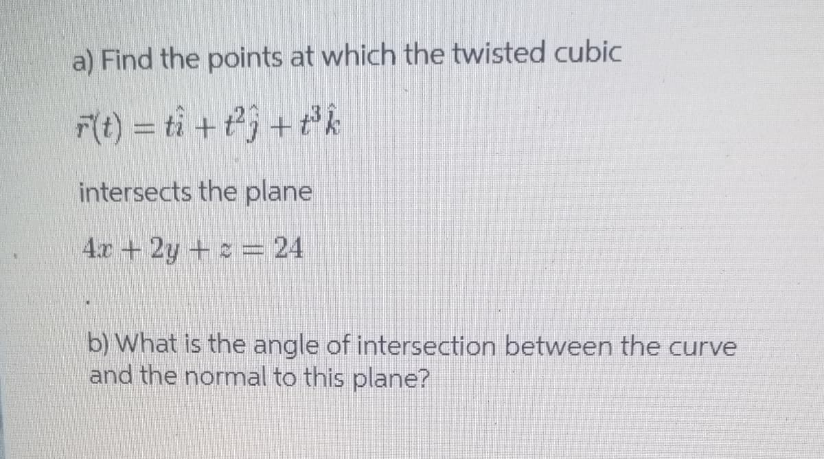 a) Find the points at which the twisted cubic
F(t) = ti + tj + ®k
intersects the plane
4.x +2y + = 24
b) What is the angle of intersection between the curve
and the normal to this plane?
