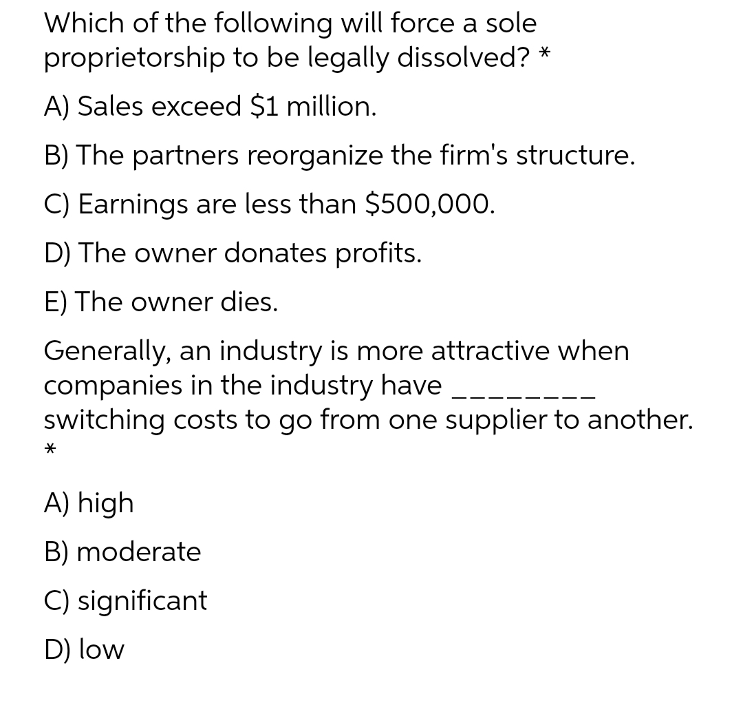 Which of the following will force a sole
proprietorship to be legally dissolved? *
A) Sales exceed $1 million.
B) The partners reorganize the firm's structure.
C) Earnings are less than $500,000.
D) The owner donates profits.
E) The owner dies.
Generally, an industry is more attractive when
companies in the industry have
switching costs to go from one supplier to another.
A) high
B) moderate
C) significant
D) low
