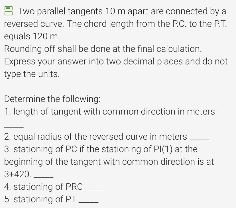 Two parallel tangents 10 m apart are connected by a
reversed curve. The chord length from the P.C. to the P.T.
equals 120 m.
Rounding off shall be done at the final calculation.
Express your answer into two decimal places and do not
type the units.
Determine the following:
1. length of tangent with common direction in meters
2. equal radius of the reversed curve in meters.
3. stationing of PC if the stationing of PI(1) at the
beginning of the tangent with common direction is at
3+420.
4. stationing of PRC
5. stationing of PT.