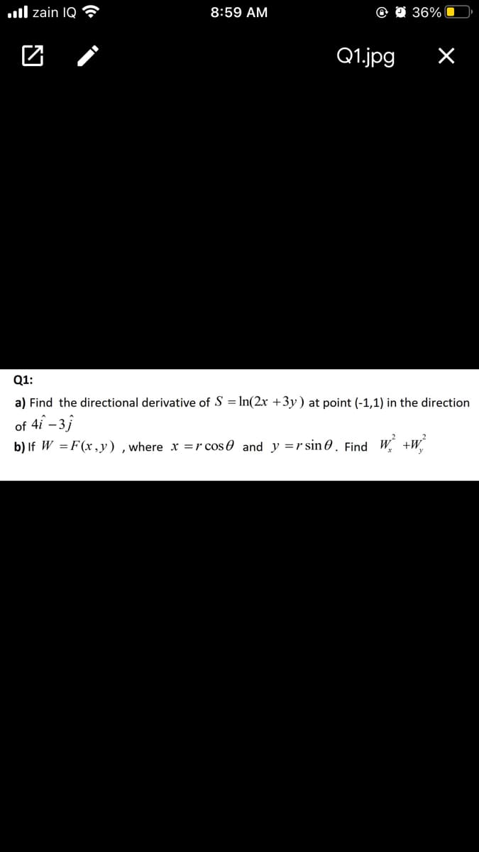 ull zain IQ
8:59 AM
36%
Q1.jpg
Q1:
a) Find the directional derivative of S = In(2x +3y) at point (-1,1) in the direction
of 4i – 3}
b) If W =F(x,y) ,where x =r cos0 and y =r sin 0. Find W +W
