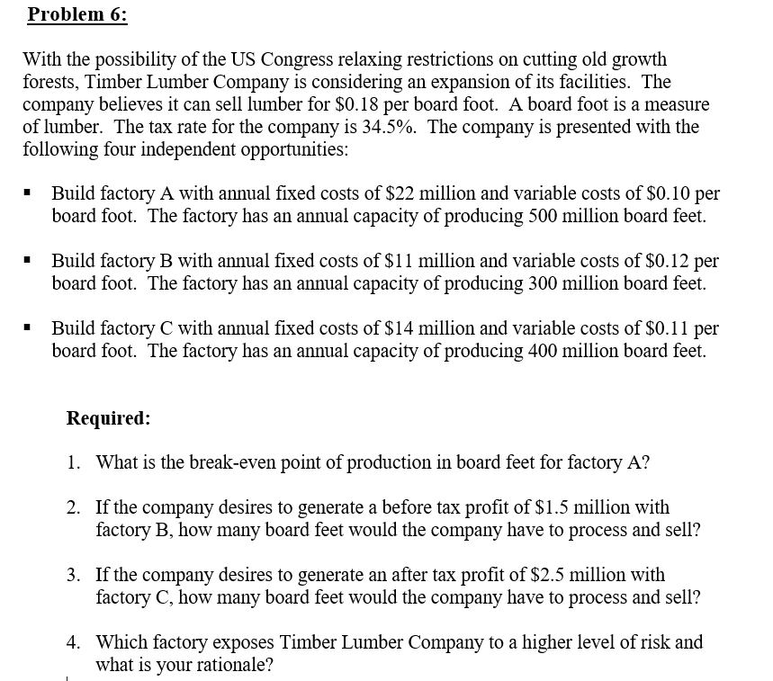 With the possibility of the US Congress relaxing restrictions on cutting old growth
forests, Timber Lumber Company is considering an expansion of its facilities. The
company believes it can sell lumber for $0.18 per board foot. A board foot is a measure
of lumber. The tax rate for the company is 34.5%. The company is presented with the
following four independent opportunities:
Build factory A with annual fixed costs of $22 million and variable costs of $0.10 per
board foot. The factory has an annual capacity of producing 500 million board feet.
Build factory B with annual fixed costs of $11 million and variable costs of $0.12 per
board foot. The factory has an annual capacity of producing 300 million board feet.
Build factory C with annual fixed costs of $14 million and variable costs of $0.11 per
board foot. The factory has an annual capacity of producing 400 million board feet.
Required:
1. What is the break-even point of production in board feet for factory A?
2. If the company desires to generate a before tax profit of $1.5 million with
factory B, how many board feet would the company have to process and sell?
3. If the company desires to generate an after tax profit of $2.5 million with
factory C, how many board feet would the company have to process and sell?
