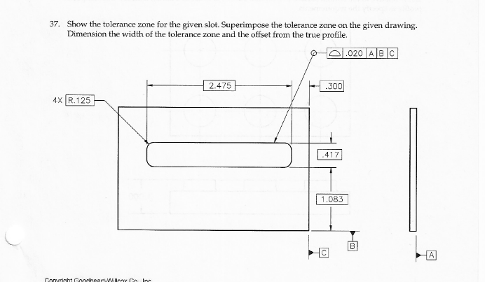 37. Show the tolerance zone for the given slot. Superimpose the tolerance zone on the given drawing.
Dimension the width of the tolerance zone and the offset from the true profile.
