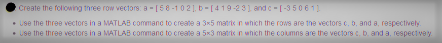 : Create the following three row vectors: a = [ 5 8 -1 02], b = [ 4 1 9 -2 3], and c = [-3 5 0 6 1 ].
• Use the three vectors in a MATLAB command to create a 3x5 matrix in which the rows are the vectors c, b, and a, respectively.
• Use the three vectors in a MATLAB command to create a 5x3 matrix in which the columns are the vectors c, b, and a, respectively.
