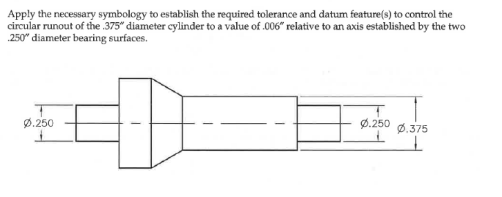 Apply the necessary symbology to establish the required tolerance and datum feature(s) to control the
circular runout of the .375" diameter cylinder to a value of .006" relative to an axis established by the two
.250" diameter bearing surfaces.
