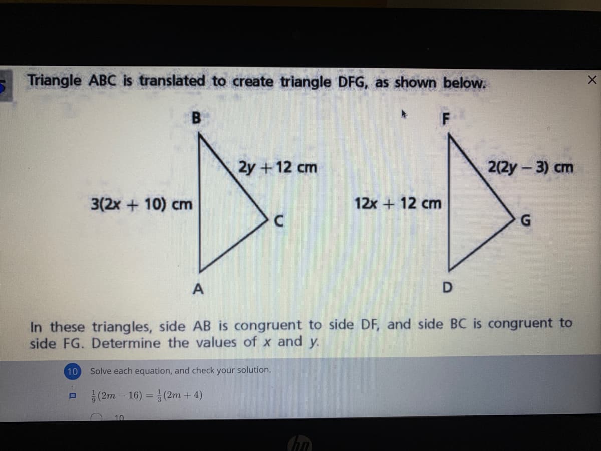 Triangle ABC is translated to create triangle DFG, as shown below.
B
F
2y +12 cm
2(2y-3) cm
3(2x + 10) cm
12x + 12 cm
A
D
In these triangles, side AB is congruent to side DF, and side BC is congruent to
side FG. Determine the values of x and y.
10
Solve each equation, and check your solution.
1.
(2m – 16) = (2m + 4)
10
