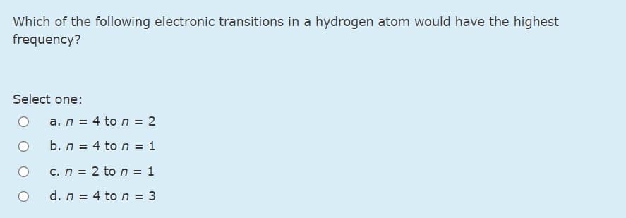 Which of the following electronic transitions in a hydrogen atom would have the highest
frequency?
Select one:
a. n = 4 to n = 2
b. n = 4 to n = 1
c. n = 2 to n = 1
d. n = 4 to n = 3
