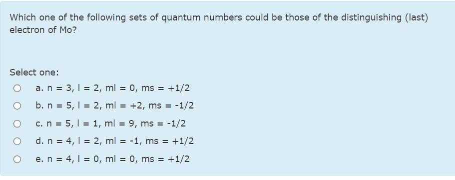 Which one of the following sets of quantum numbers could be those of the distinguishing (last)
electron of Mo?
Select one:
a. n = 3, 1 = 2, ml = 0, ms = +1/2
b. n = 5, I = 2, ml = +2, ms = -1/2
c. n = 5, I = 1, ml = 9, ms =
-1/2
d. n = 4, 1 = 2, ml = -1, ms = +1/2
e. n = 4, 1 = 0, ml = 0, ms = +1/2
