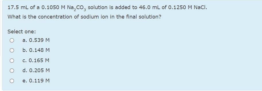 17.5 mL of a 0.1050 M Na,co, solution is added to 46.0 mL of 0.1250 M NaCl.
What is the concentration of sodium ion in the final solution?
Select one:
a. 0.539 M
b. О.148 М
c. 0.165 M
d. 0.205 M
е. О.119 М
