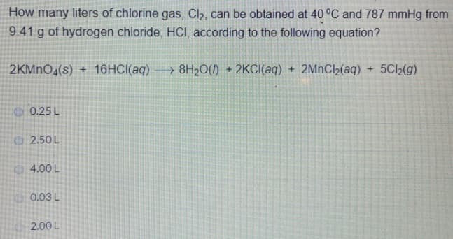 How many liters of chlorine gas, Cl2, can be obtained at 40 °C and 787 mmHg from
941 g of hydrogen chloride, HCI, according to the following equation?
2KMNO4(s) + 16HCI(aq) → 8H;0(1)
2KCI(aq) + 2MNC(aq) + 5Cl2(g)
0.25 L
2.50L
4.00 L
0.03L
2.00 L
