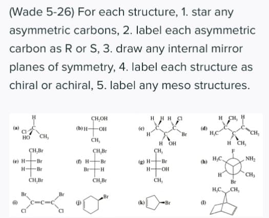 (Wade 5-26) For each structure, 1. star any
asymmetric carbons, 2. label each asymmetric
carbon as R or S, 3. draw any internal mirror
planes of symmetry, 4. label each structure as
chiral or achiral, 5. label any meso structures.
CH,OH
H H H CI
H CH,
(a)
(b) H-
(e)
(d)
Br
CH,
Но
CH,
CH,
н он
H CH,
ÇH,Br
ÇH,Br
ÇH,
H,C
NH2
(D H-Br
Br H
(e) H-
-Br
(g) H-
Br
(h)
H-Br
H-
CH,
CH,Br
CH,Br
CH,
Br
H,C CH,
Br
Br
Br
(i)
(k)
Br
1)
CI
