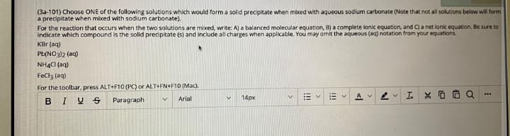 (3a-101) Choose ONE of the following solutions which would form a solid precipitate when mixed with aqueous sodium carbonate (Note that not all solutions below will form
a precipitate when mixed with sodium carbonate).
For the reaction that occurs when the two solutions are mixed, write: A) a balanced molecular equation, B) a complete ionic equation, and C) a net ionic equation. Be sure to
indicate which compound is the solid precipitate (s) and include all charges when applicable. You may omit the aqueous (aq) notation from your equations.
KBr (aq)
Pb(NO3)2 (aq)
NHẠCI (aq)
FeClz (aq)
For the toolbar, press ALT+F10 (PC) or ALT+FN+F10 (Mac).
A v
...
14px
BIY S
Paragraph
Arial
!!
