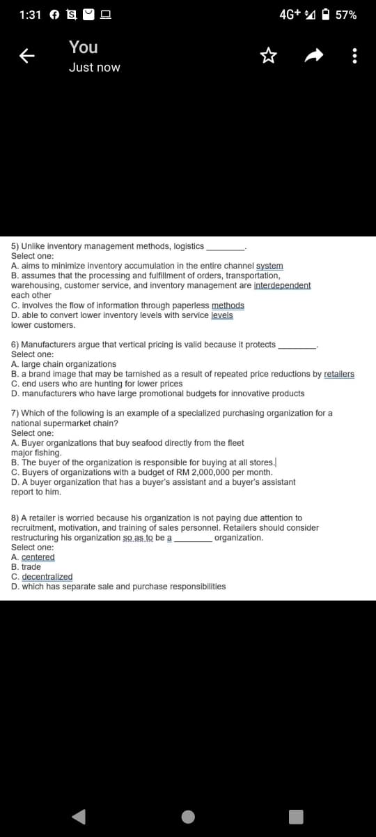 1:31 O s M O
4G+ 4 O 57%
You
Just now
5) Unlike inventory management methods, logistics
Select one:
A. aims to minimize inventory accumulation in the entire channel system
B. assumes that the processing and fulfillment of orders, transportation,
warehousing, customer service, and inventory management are interdependent
each other
C. involves the flow of information through paperless methods
D. able to convert lower inventory levels with service levels
lower customers.
6) Manufacturers argue that vertical pricing is valid because it protects
Select one:
A. large chain organizations
B. a brand image that may be tarnished as a result of repeated price reductions by retailers
C. end users who are hunting for lower prices
D. manufacturers who have large promotional budgets for innovative products
7) Which of the following is an example of a specialized purchasing organization for a
national supermarket chain?
Select one:
A. Buyer organizations that buy seafood directly from the fleet
major fishing.
B. The buyer of the organization is responsible for buying at all stores.
C. Buyers of organizations with a budget of RM 2,000,000 per month.
D. A buyer organization that has a buyer's assistant and a buyer's assistant
герort
him.
8) A retailer is worried because his organization is not paying due attention to
recruitment, motivation, and training of sales personnel. Retailers should consider
restructuring his organization so as to be a
Select one:
organization.
A. centered
B. trade
C. decentralized
D. which has separate sale and purchase responsibilities
