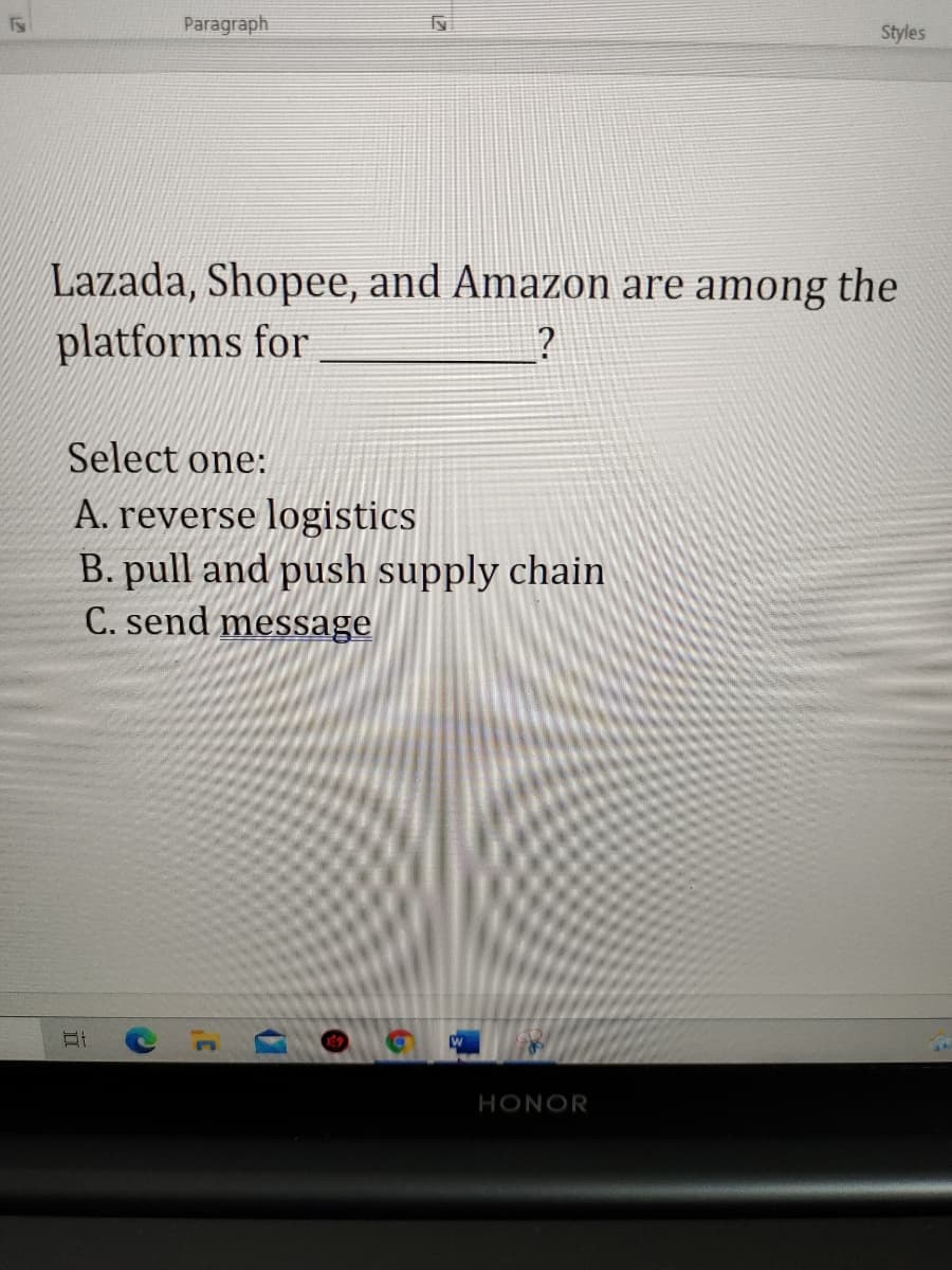 Paragraph
Styles
Lazada, Shopee, and Amazon are among the
platforms for
?
Select one:
A. reverse logistics
B. pull and push supply chain
C. send message
HONOR
